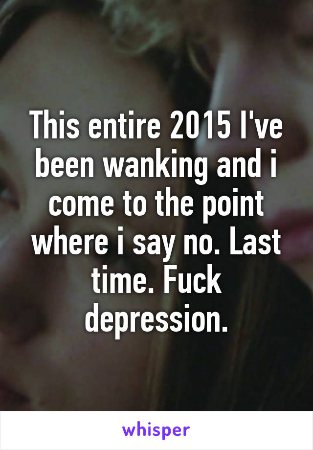 This entire 2015 I've been wanking and i come to the point where i say no. Last time. Fuck depression.