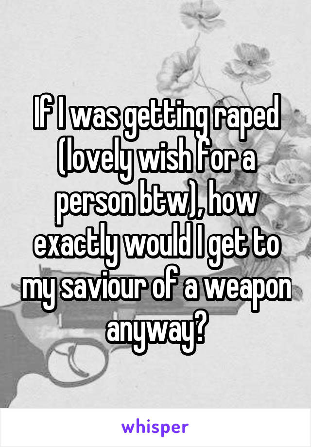 If I was getting raped (lovely wish for a person btw), how exactly would I get to my saviour of a weapon anyway?