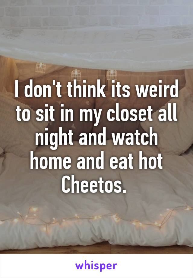 I don't think its weird to sit in my closet all night and watch home and eat hot Cheetos. 