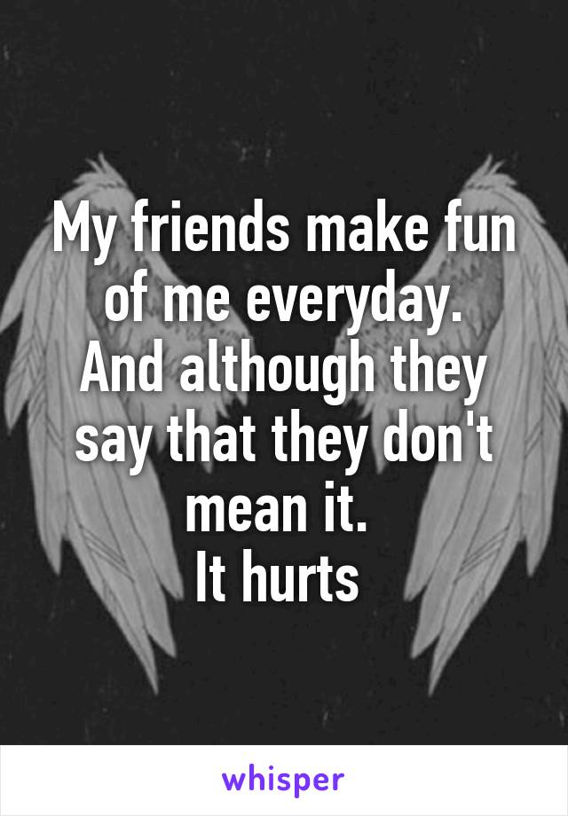 My friends make fun of me everyday.
And although they say that they don't mean it. 
It hurts 