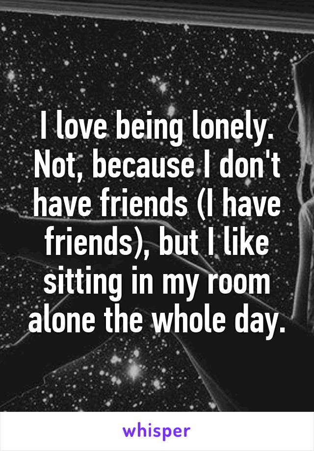 I love being lonely. Not, because I don't have friends (I have friends), but I like sitting in my room alone the whole day.