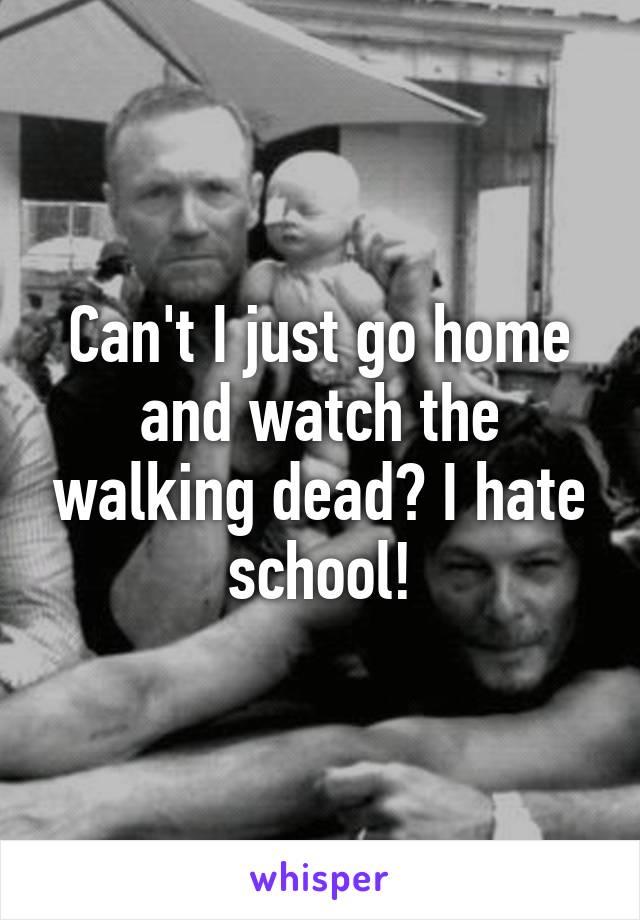 Can't I just go home and watch the walking dead? I hate school!