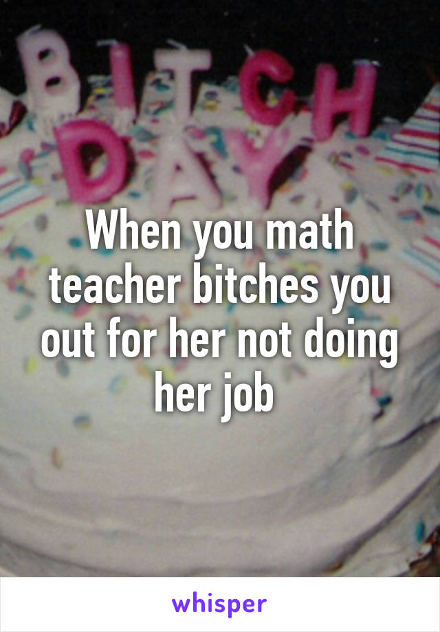 When you math teacher bitches you out for her not doing her job 