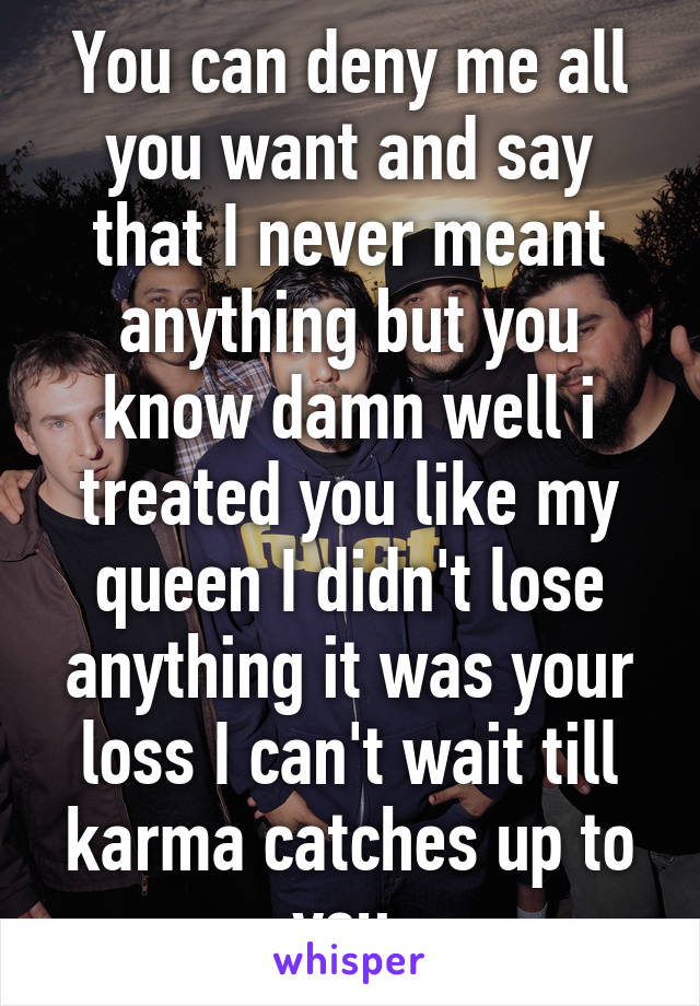 You can deny me all you want and say that I never meant anything but you know damn well i treated you like my queen I didn't lose anything it was your loss I can't wait till karma catches up to you 