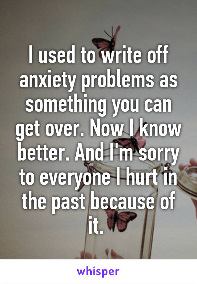 I used to write off anxiety problems as something you can get over. Now I know better. And I'm sorry to everyone I hurt in the past because of it. 