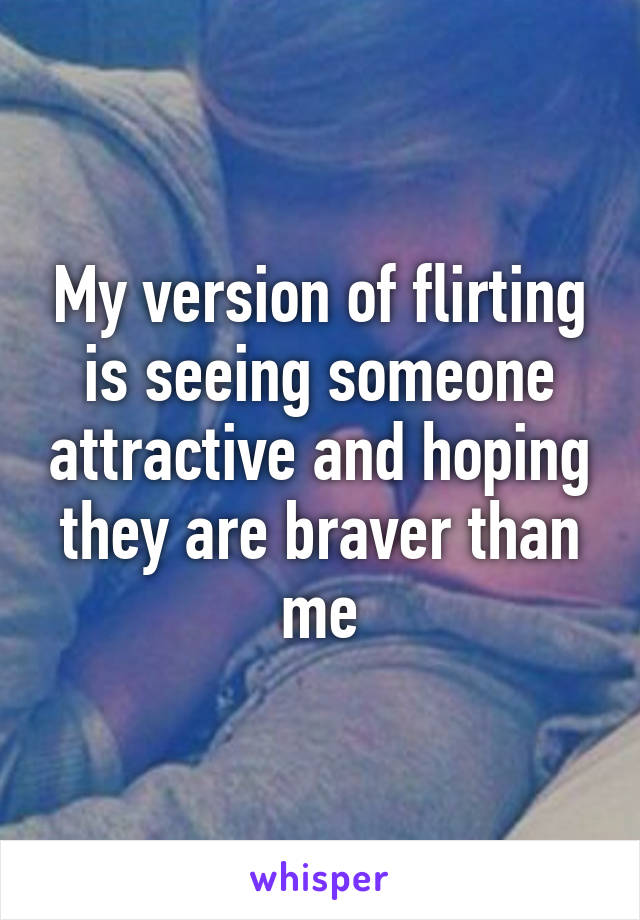 My version of flirting is seeing someone attractive and hoping they are braver than me