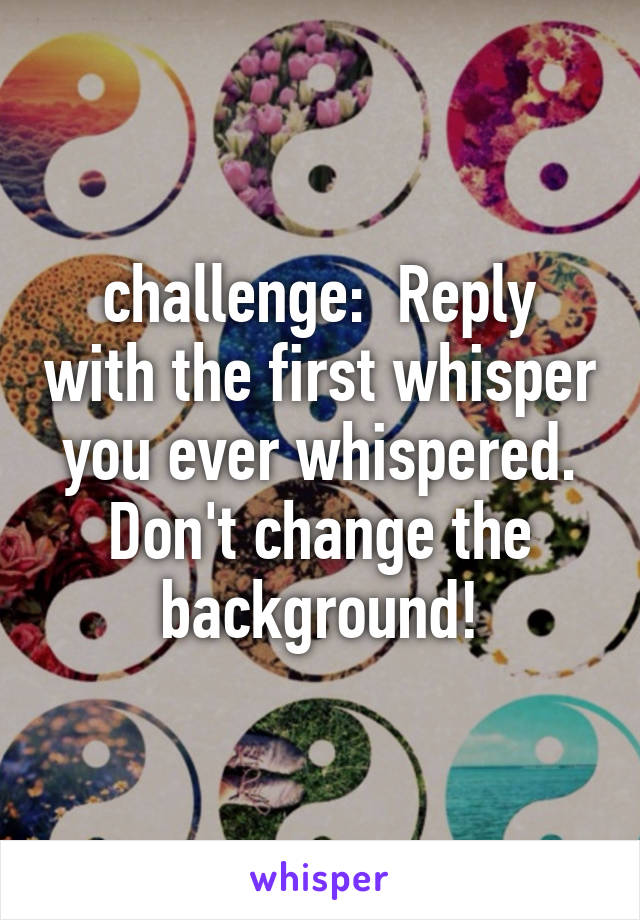 challenge:  Reply with the first whisper you ever whispered.
Don't change the background!