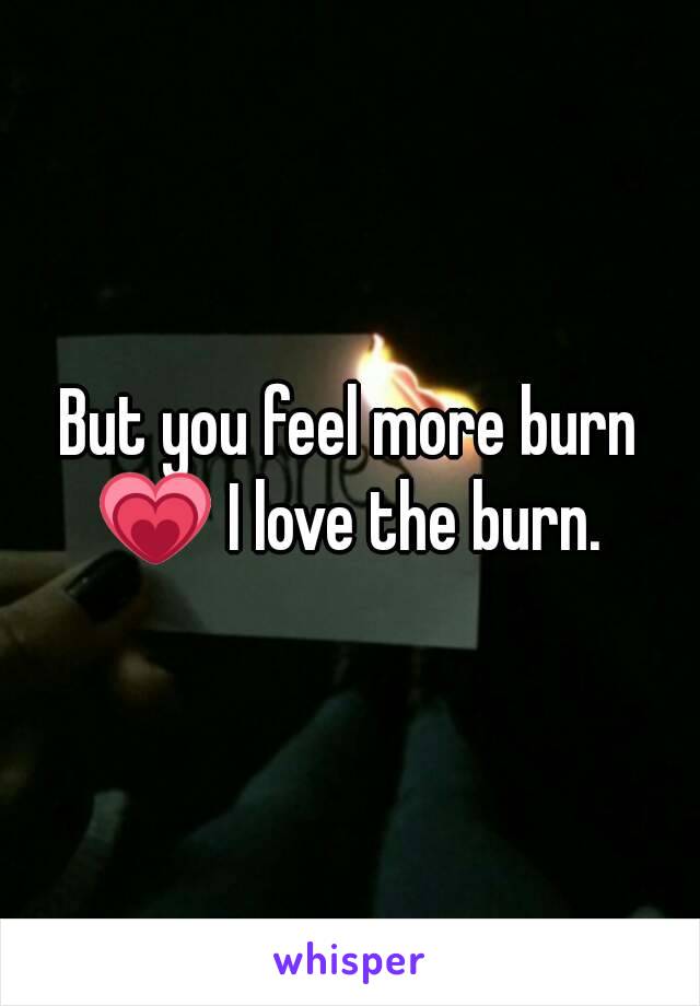 But you feel more burn 💗 I love the burn. 