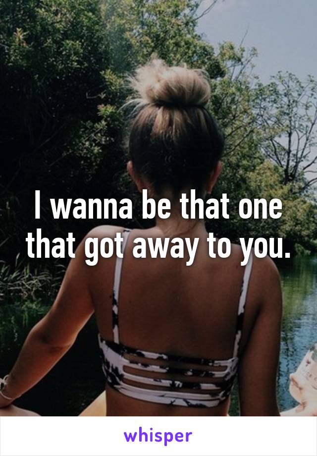 I wanna be that one that got away to you.