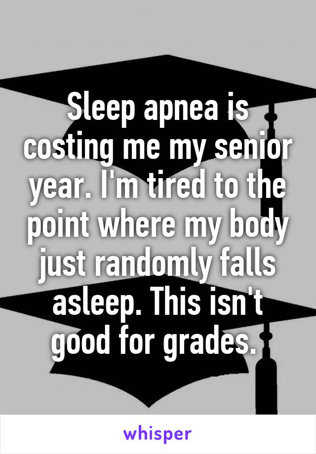 Sleep apnea is costing me my senior year. I'm tired to the point where my body just randomly falls asleep. This isn't good for grades. 