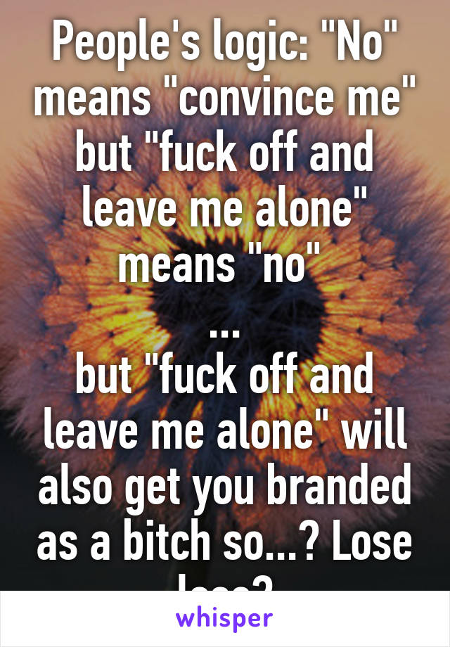 People's logic: "No" means "convince me" but "fuck off and leave me alone" means "no" 
...
but "fuck off and leave me alone" will also get you branded as a bitch so...? Lose lose?