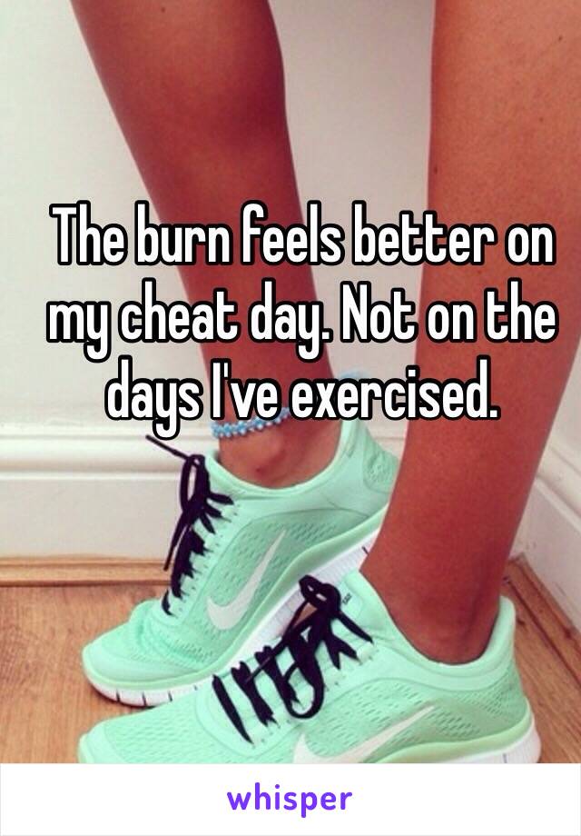 The burn feels better on my cheat day. Not on the days I've exercised. 