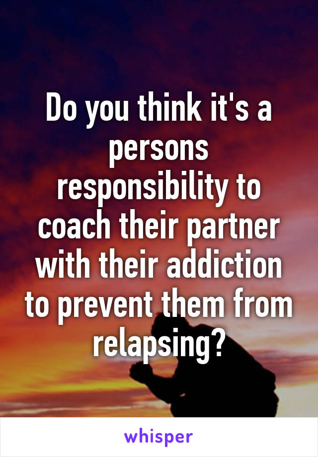 Do you think it's a persons responsibility to coach their partner with their addiction to prevent them from relapsing?