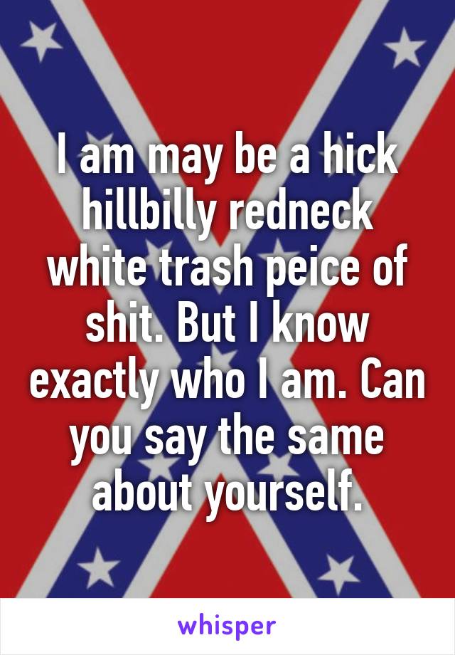 I am may be a hick hillbilly redneck white trash peice of shit. But I know exactly who I am. Can you say the same about yourself.