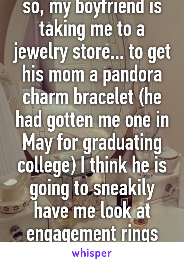 so, my boyfriend is taking me to a jewelry store... to get his mom a pandora charm bracelet (he had gotten me one in May for graduating college) I think he is going to sneakily have me look at engagement rings with him 