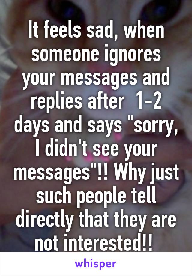 It feels sad, when someone ignores your messages and replies after  1-2 days and says "sorry, I didn't see your messages"!! Why just such people tell directly that they are not interested!! 