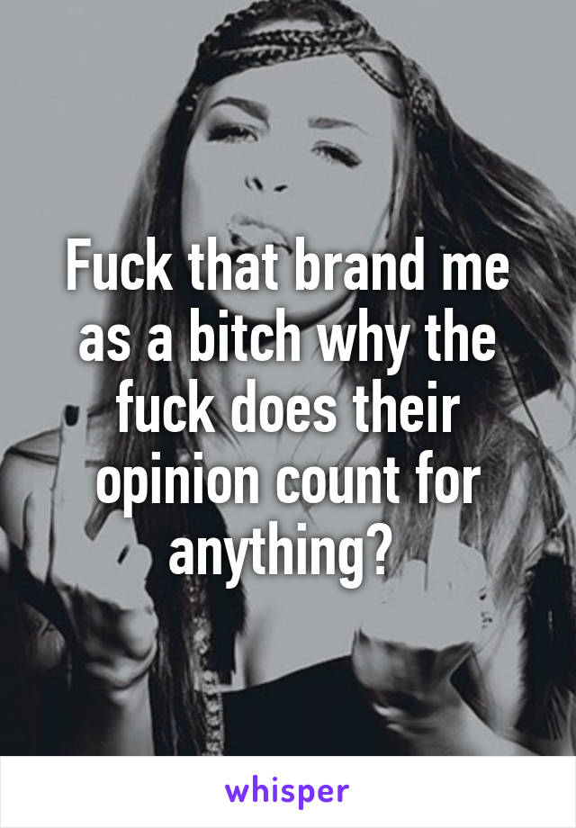 Fuck that brand me as a bitch why the fuck does their opinion count for anything? 