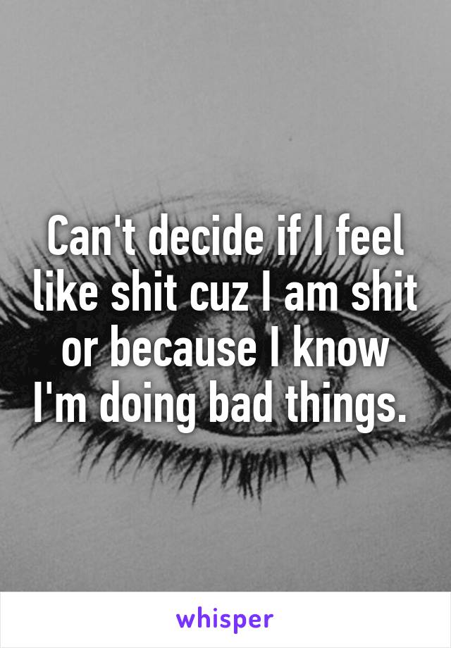 Can't decide if I feel like shit cuz I am shit or because I know I'm doing bad things. 