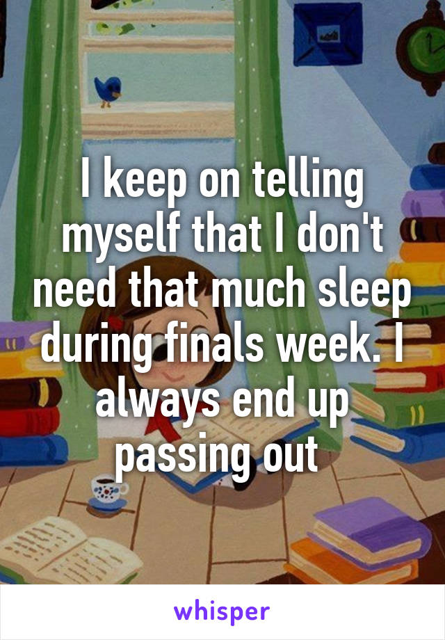 I keep on telling myself that I don't need that much sleep during finals week. I always end up passing out 