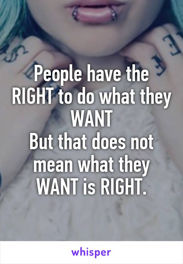 People have the RIGHT to do what they WANT
But that does not mean what they WANT is RIGHT.