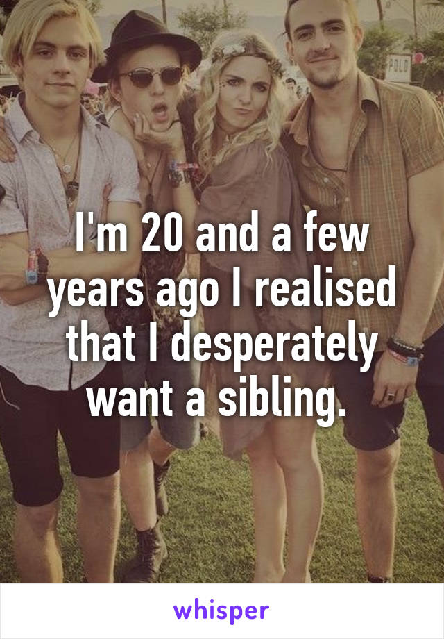 I'm 20 and a few years ago I realised that I desperately want a sibling. 