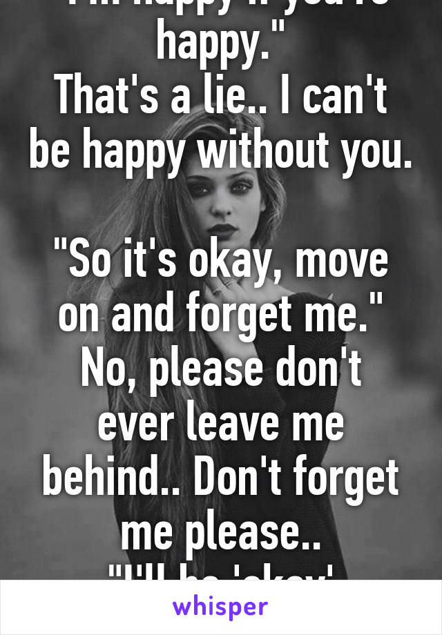 "I'm happy if you're happy."
That's a lie.. I can't be happy without you. 
"So it's okay, move on and forget me."
No, please don't ever leave me behind.. Don't forget me please..
"I'll be 'okay' without you."