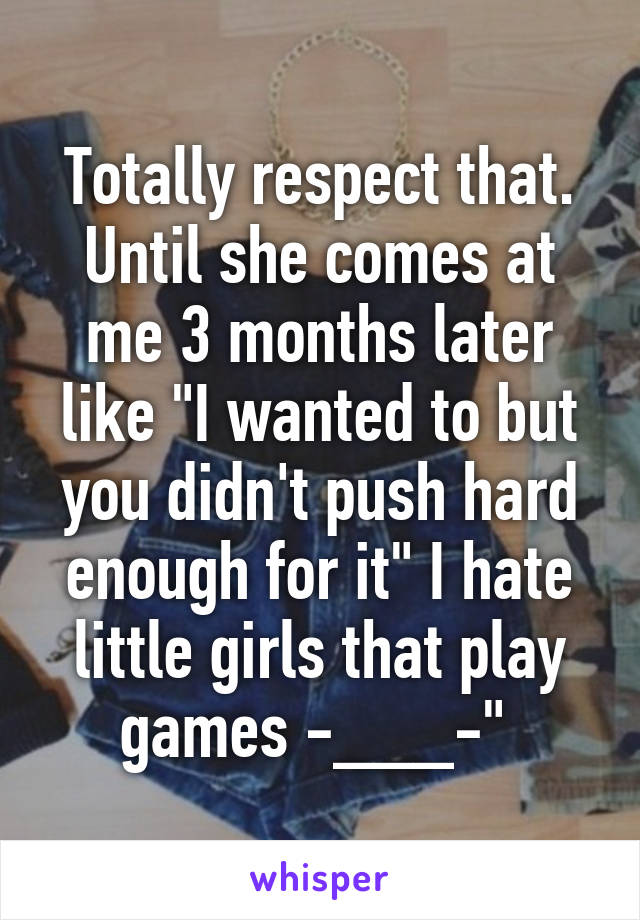 Totally respect that. Until she comes at me 3 months later like "I wanted to but you didn't push hard enough for it" I hate little girls that play games -___-" 