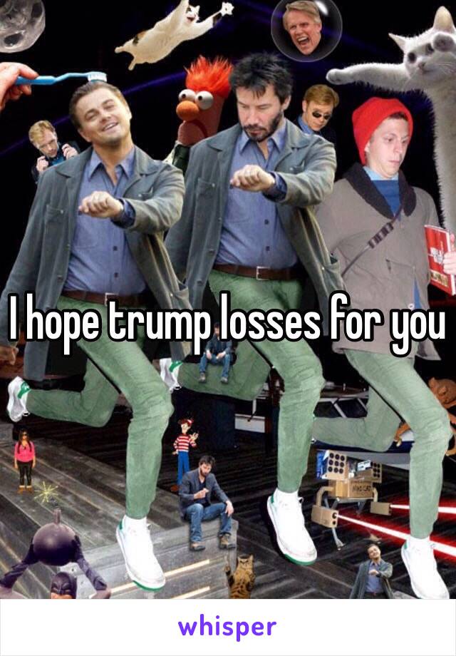 I hope trump losses for you