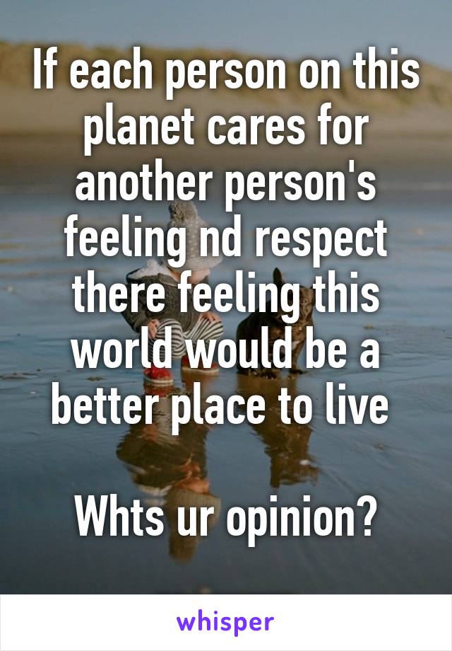 If each person on this planet cares for another person's feeling nd respect there feeling this world would be a better place to live 

Whts ur opinion? _____