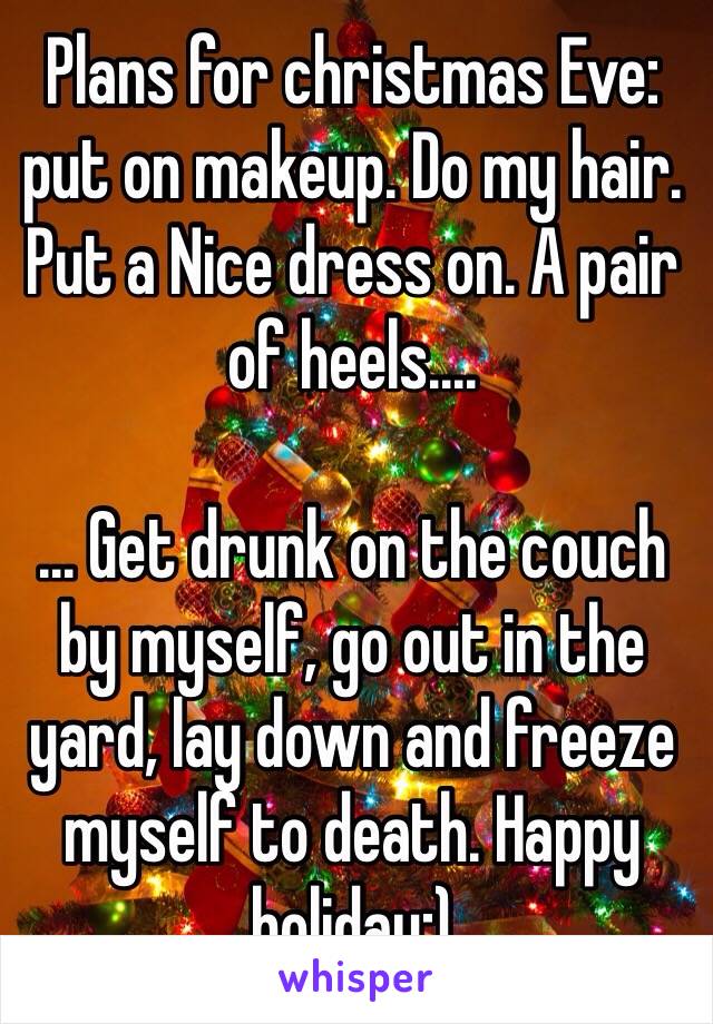 Plans for christmas Eve: put on makeup. Do my hair. Put a Nice dress on. A pair of heels....

... Get drunk on the couch by myself, go out in the yard, lay down and freeze myself to death. Happy holiday:)