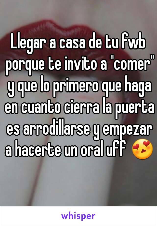 Llegar a casa de tu fwb porque te invito a "comer" y que lo primero que haga en cuanto cierra la puerta es arrodillarse y empezar a hacerte un oral uff 😍 