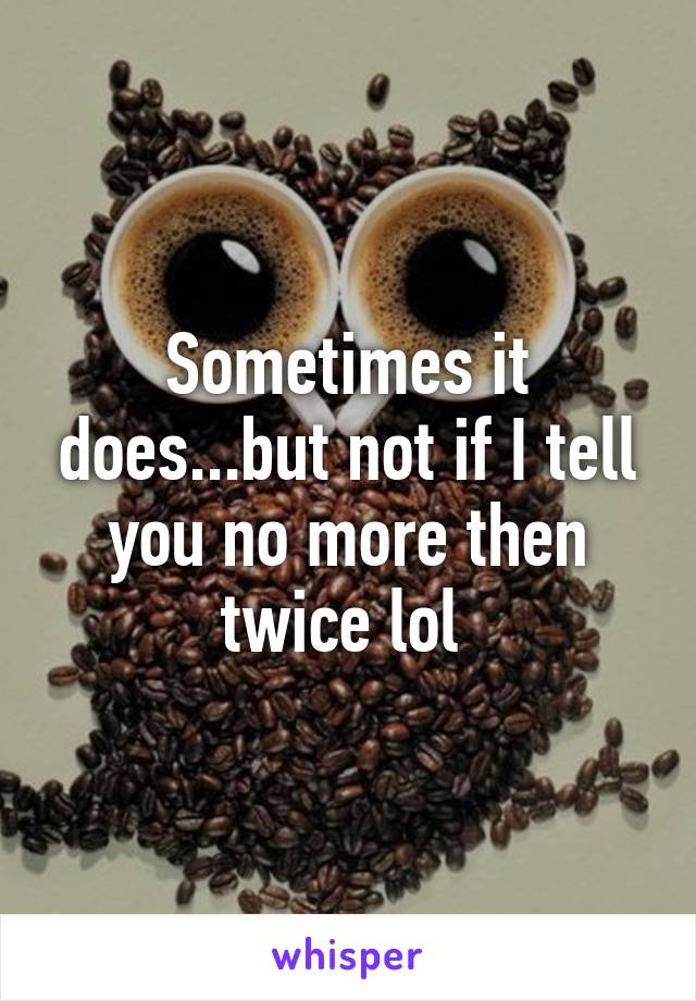 Sometimes it does...but not if I tell you no more then twice lol 