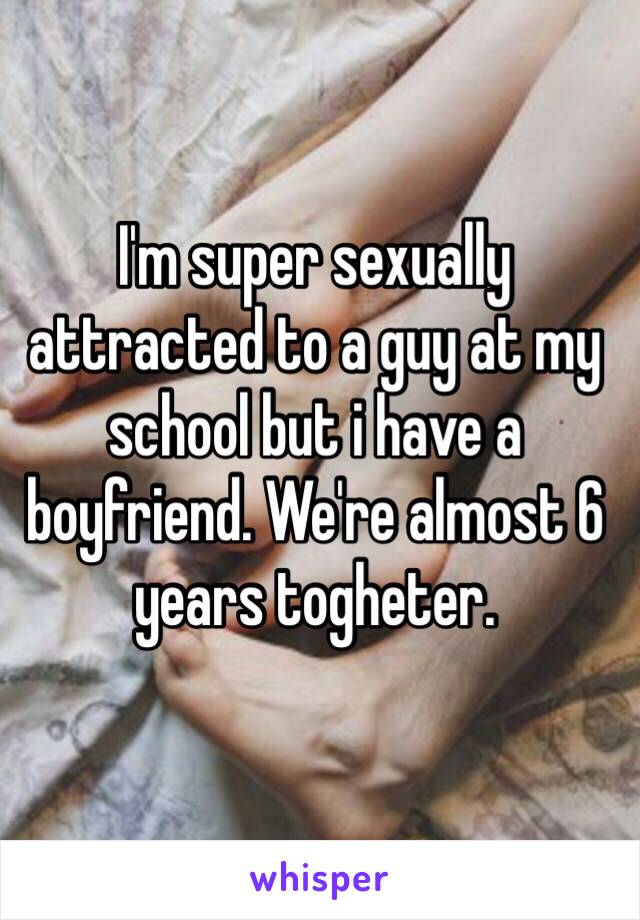 I'm super sexually attracted to a guy at my school but i have a boyfriend. We're almost 6 years togheter.