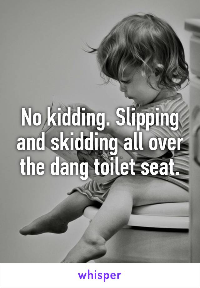 No kidding. Slipping and skidding all over the dang toilet seat.