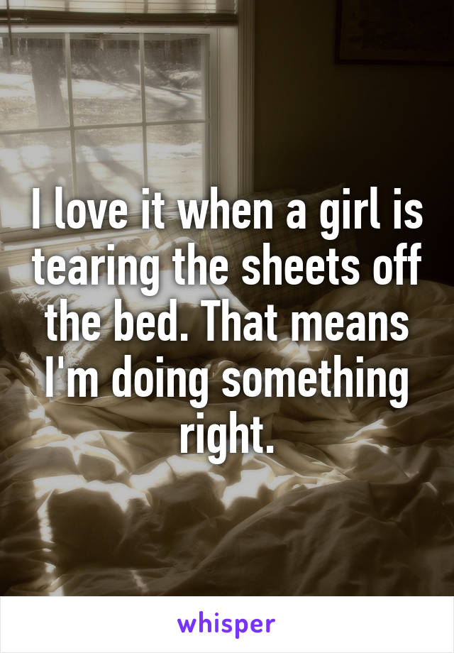 I love it when a girl is tearing the sheets off the bed. That means I'm doing something right.