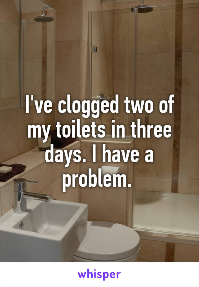 I've clogged two of my toilets in three days. I have a problem. 