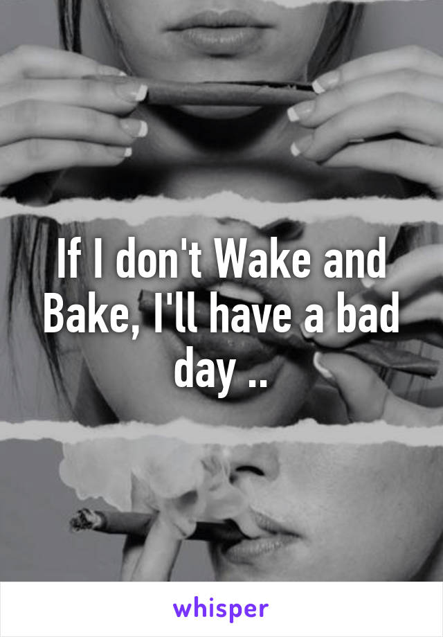 If I don't Wake and Bake, I'll have a bad day ..