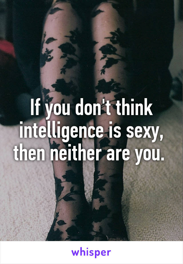 If you don't think intelligence is sexy, then neither are you. 