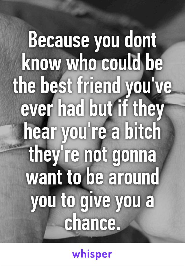 Because you dont know who could be the best friend you've ever had but if they hear you're a bitch they're not gonna want to be around you to give you a chance.