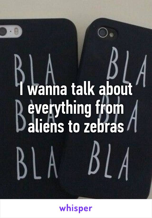 I wanna talk about everything from aliens to zebras