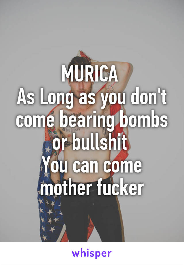 MURICA 
As Long as you don't come bearing bombs or bullshit 
You can come mother fucker