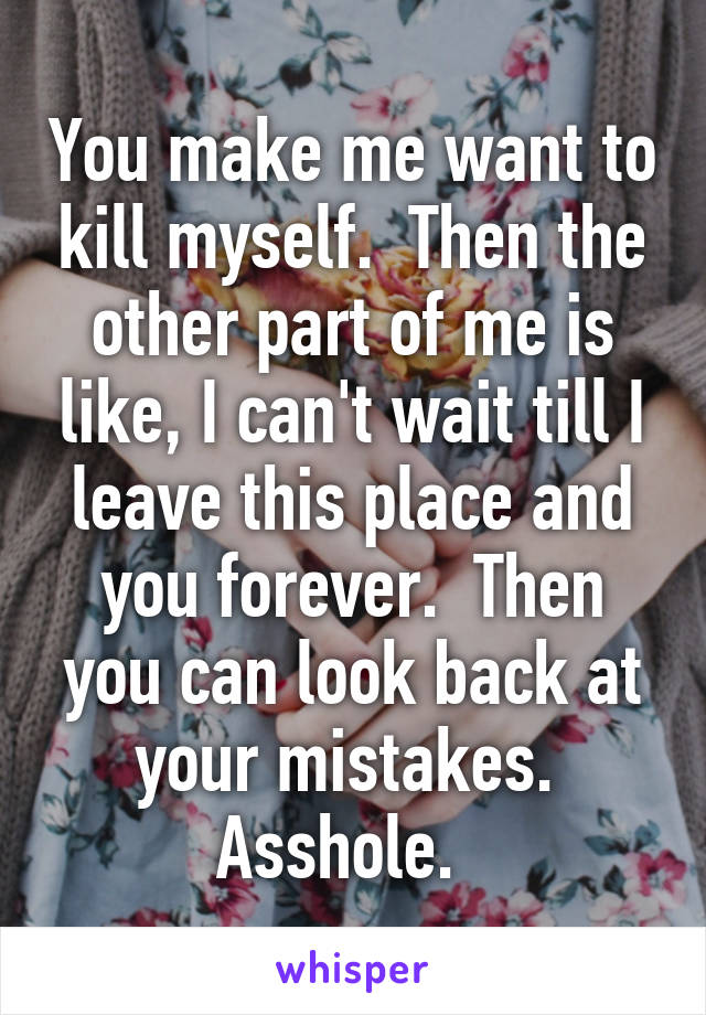 You make me want to kill myself.  Then the other part of me is like, I can't wait till I leave this place and you forever.  Then you can look back at your mistakes.  Asshole.  