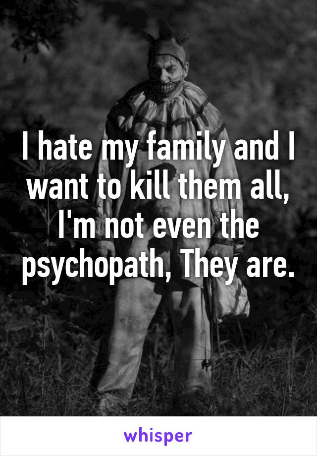 I hate my family and I want to kill them all, I'm not even the psychopath, They are. 