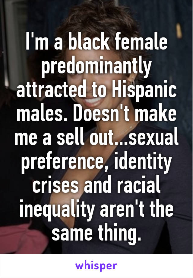 I'm a black female predominantly attracted to Hispanic males. Doesn't make me a sell out...sexual preference, identity crises and racial inequality aren't the same thing.