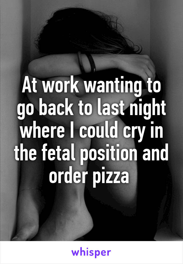 At work wanting to go back to last night where I could cry in the fetal position and order pizza 