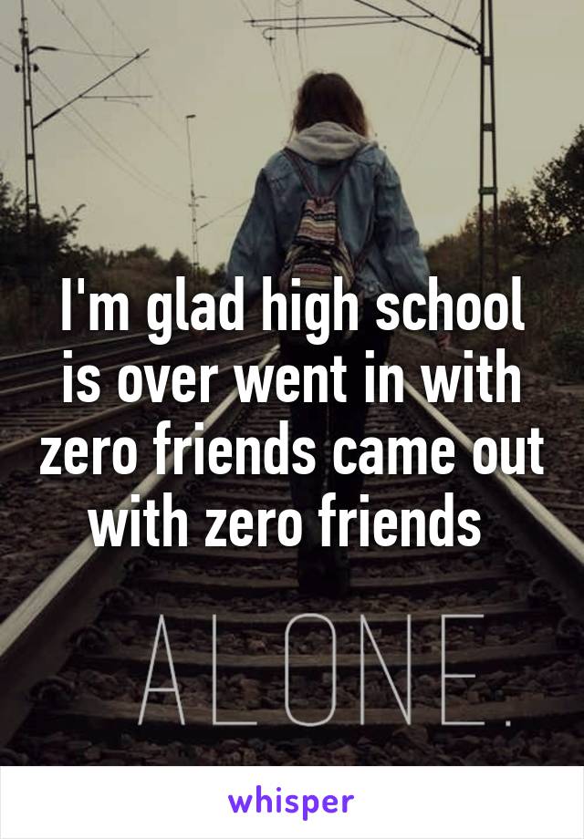 I'm glad high school is over went in with zero friends came out with zero friends 