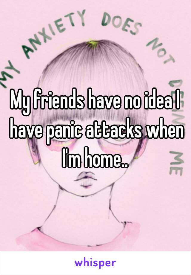 My friends have no idea I have panic attacks when I'm home.. 