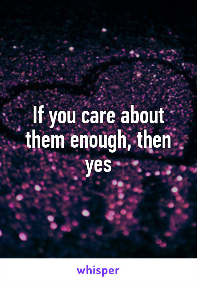 If you care about them enough, then yes