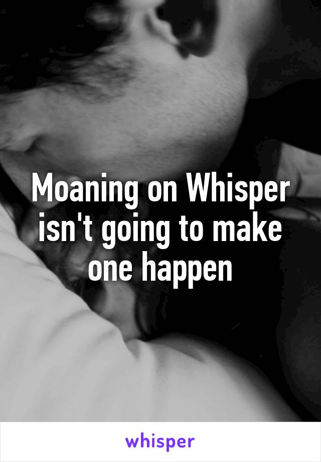 Moaning on Whisper isn't going to make one happen