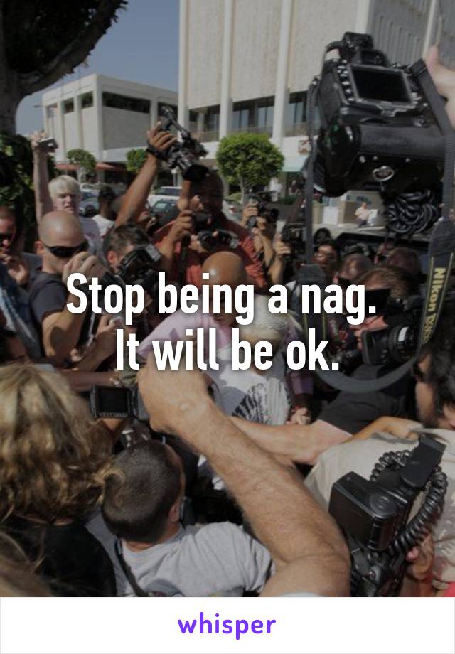 Stop being a nag. 
It will be ok.